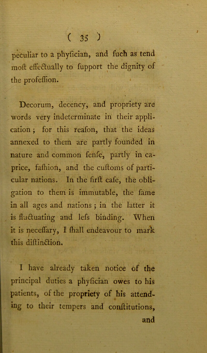 peculiar to a phyfician, and fuch as tend moft effectually to fupport the dignity of the profeflion. * i Decorum, decency, and propriety are words very indeterminate in their appli- cation ; for this reafon, that the ideas annexed to them are partly founded in nature and common fenfe, partly in ca- price, falhion, and the cuftoms of parti- cular nations. In the firft cafe, the obli- gation to them is immutable, the fame in all ages and nations ; in the latter it is fluctuating and lefs binding. When it is neceffary, I fhall endeavour to mark this diflinction. I have already taken notice of the principal duties a phyfician owes to his patients, of the propriety of his attend- ing to their tempers and conffitutions,