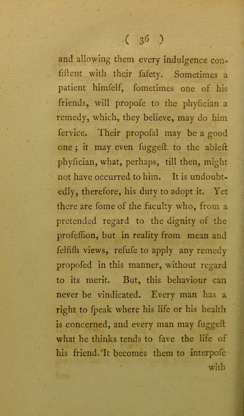( 3<5 ) and allowing them every indulgence con- fident with their fafety. Sometimes a patient himfelf, fometimes one of his friends, will propofe to the phyfician a remedy, which, they believe, may do him fervice. Their propofal may be a good one ; it may even fugged to the ableft phyfician, what, perhaps, till then, might not have occurred to him. It is undoubt- edly, therefore, his duty to adopt it. Yet there are fome of the faculty who, from a pretended regard to the dignity of the profedion, but in reality from mean and felfilh views, refufe to apply any remedy propofed in this manner, without regard to its merit. But, this behaviour can never be vindicated. Every man has a right to fpeak where his life or his health is concerned, and every man may fugged what he thinks tends to fave the life of his friend.’It becomes them to interpofe with '