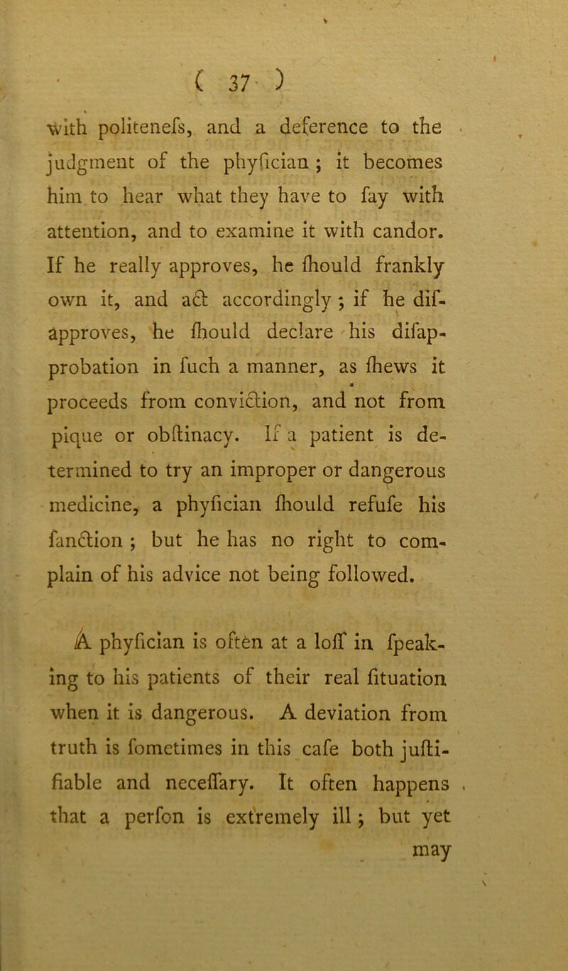 ■with politenefs, and a deference to the judgment of the phyfician ; it becomes him to hear what they have to fay with attention, and to examine it with candor. If he really approves, he fhould frankly own it, and act accordingly; if he dif- approves, he fhould declare his difap- probation in fuch a manner, as fhews it proceeds from conviction, and not from pique or obltinacy. If a patient is de- termined to try an improper or dangerous medicine, a phyfician fhould refufe his fanCtion ; but he has no right to com- plain of his advice not being followed. k. phyfician is often at a loff in fpeak- ing to his patients of their real fituation when it is dangerous. A deviation from truth is fometimes in this cafe both jufti- fiable and neceffary. It often happens . that a perfon is extremely ill ■, but yet may