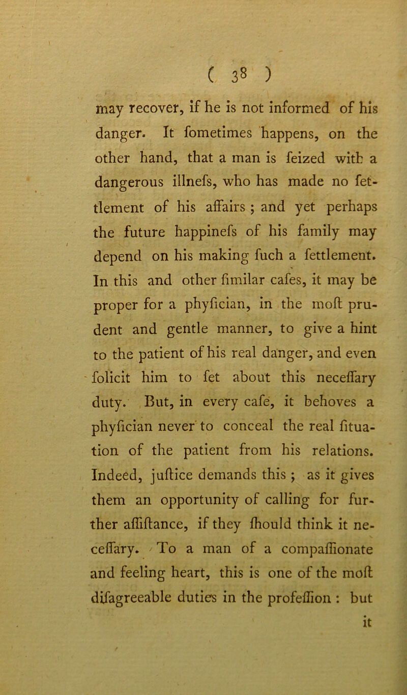 may recover, if he is not informed of his danger. It fometimes happens, on the other hand, that a man is feized with a dangerous illnefs, who has made no fet- tlement of his affairs ; and yet perhaps the future happinefs of his family may depend on his making fuch a fettlement. In this and other fimilar cafes, it may be proper for a phyfician, in the moft pru- dent and gentle manner, to give a hint to the patient of his real danger, and even folicit him to fet about this neceffary duty. But, in every cafe, it behoves a phyfician never to conceal the real fitua- tion of the patient from his relations. Indeed, juftice demands this; as it gives them an opportunity of calling for fur- ther affiftance, if they Ihould think it ne- ceffary. /To a man of a compaffionate and feeling heart, this is one of the mod difagreeable duties in the profeflion : but it