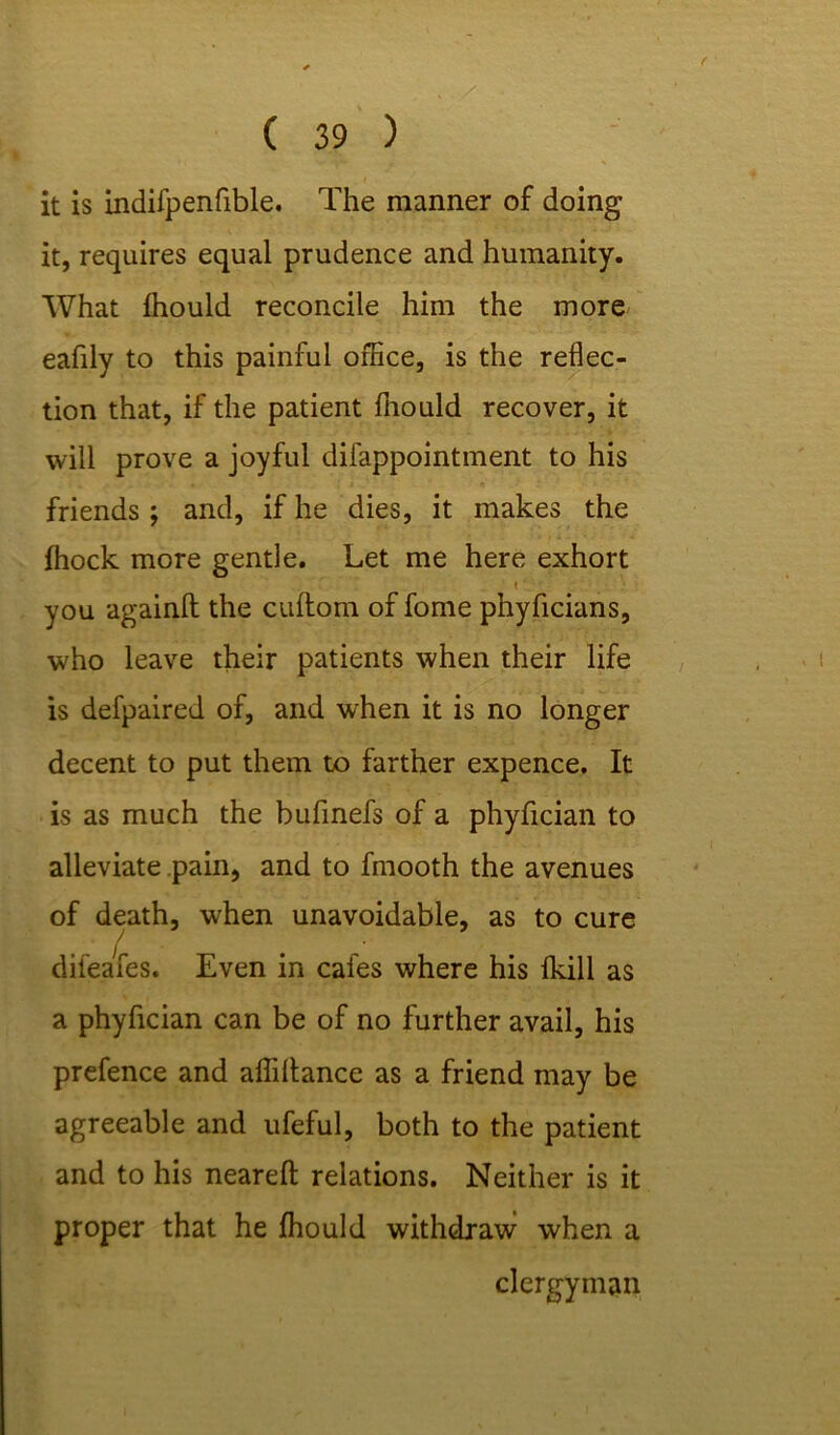 it is indifpenfible. The manner of doing it, requires equal prudence and humanity. What Ihould reconcile him the more eafily to this painful office, is the reflec- tion that, if the patient fliould recover, it will prove a joyful difappointment to his friends ; and, if he dies, it makes the fhock more gentle. Let me here exhort i ' you againft the cuftom of fome phyficians, who leave their patients when their life is defpaired of, and when it is no longer decent to put them to farther expence. It is as much the bufinefs of a phyfician to alleviate pain, and to fmooth the avenues of death, when unavoidable, as to cure difeafes. Even in cafes where his fkill as a phyfician can be of no further avail, his prefence and affillance as a friend may be agreeable and ufeful, both to the patient and to his nearefl: relations. Neither is it proper that he ffiould withdraw when a clergyman