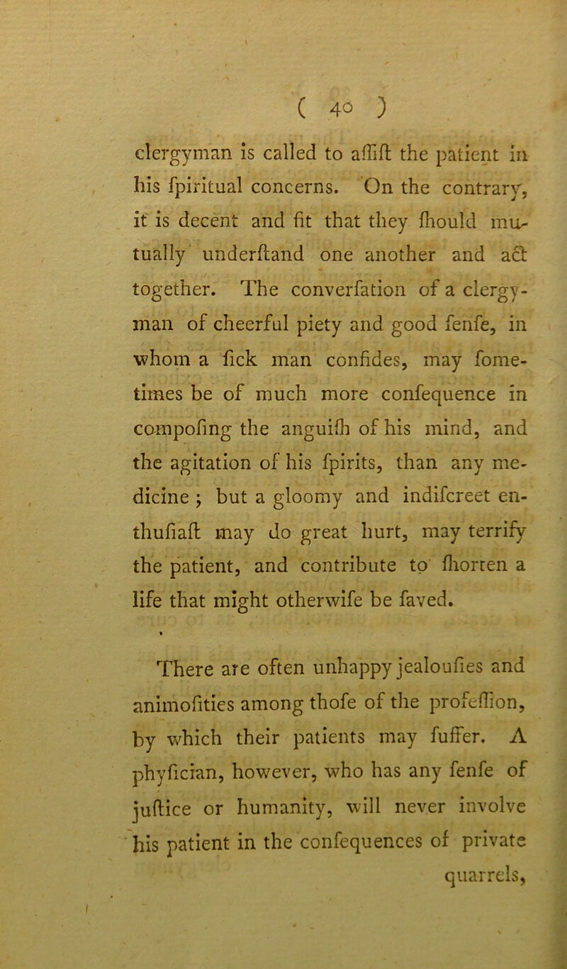 clergyman is called to aHift the patient in his fpiritual concerns. On the contrary, it is decent and fit that they fhould mi> tually underftand one another and act together. The converfation of a clergy- man of cheerful piety and good fenfe, in whom a fick man confides, may fome- tirnes be of much more confequence in compofing the anguifh of his mind, and the agitation of his fpirits, than any me- dicine \ but a gloomy and indifcreet en- thufiafl may do great hurt, may terrify the patient, and contribute to fhorten a life that might otherwife be faved. * There are often unhappy jealoufies and animofities among thofe of the profeflion, by which their patients may fuffer. A phyfician, however, who has any fenfe of juftice or humanity, will never involve his patient in the confequences of private quarrels,