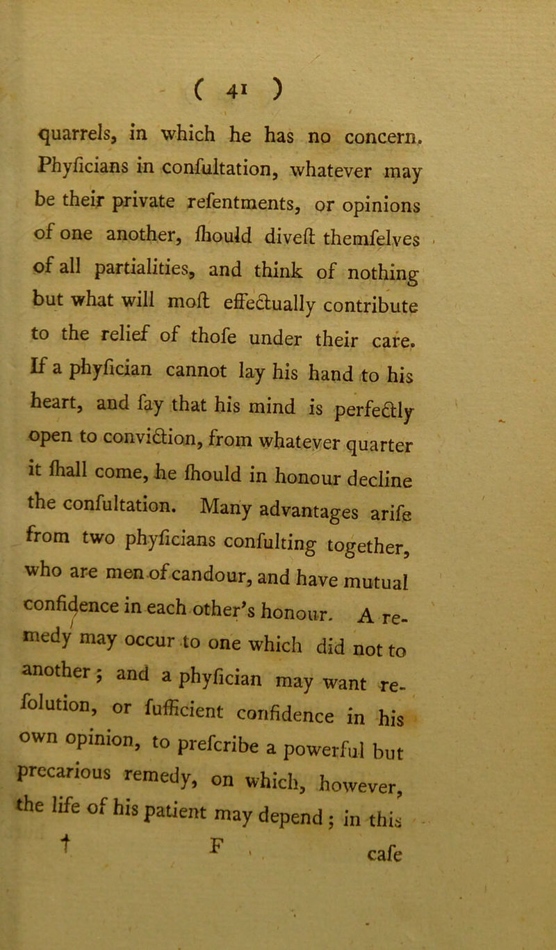 I / quarrels, in which he has no concern. Phyficians in confultation, whatever may be their private refentments, or opinions of one another, ihould diveft themfelves of all partialities, and think of nothing but what will moil effectually contribute to the relief of thofe under their care. If a phyfician cannot lay his hand to his heart, and fay that his mind is perfectly open to conviction, from whatever quarter it fhall come, he Ihould in honour decline the confultation. Many advantages arife from two phyficians confuting together, who are men of candour, and have mutual confidence in each other’s honour. A re- medy may occur to one which did not to another; and a phyfician may want re- folution, or fufficient confidence in his own opinion, to prefcribe a powerful but precarious remedy, on which, however, the life of his patient may depend ; in this ^ ^ 1 cafe