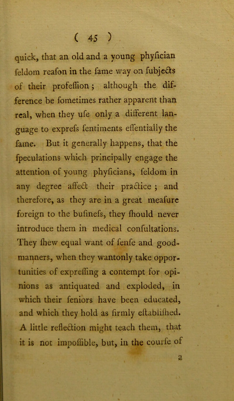 I * quick, that an old and a young phyfician feldorn reafon in the fame way on fubjetts of their profefiion; although the dif- ference be fometimes rather apparent than real, when they ufe only a different lan- guage to exprefs fentiments eflfentially the fame. But it generally happens, that the fpeculations which principally engage the attention of young phyficians, feldom in any degree affect their practice ; and therefore, as they are in a great meafure foreign to the bufinefs, they ihould never introduce them in medical confultations. They Ihew equal want of fenfe and good- marpiers, when they wantonly take oppor- tunities of exprefling a contempt for opi- nions as antiquated and exploded, in which their feniors have been educated, and which they hold as firmly eftabiifhed. A little reflection might teach them, that it is not impofiible, but, in the courfe of a