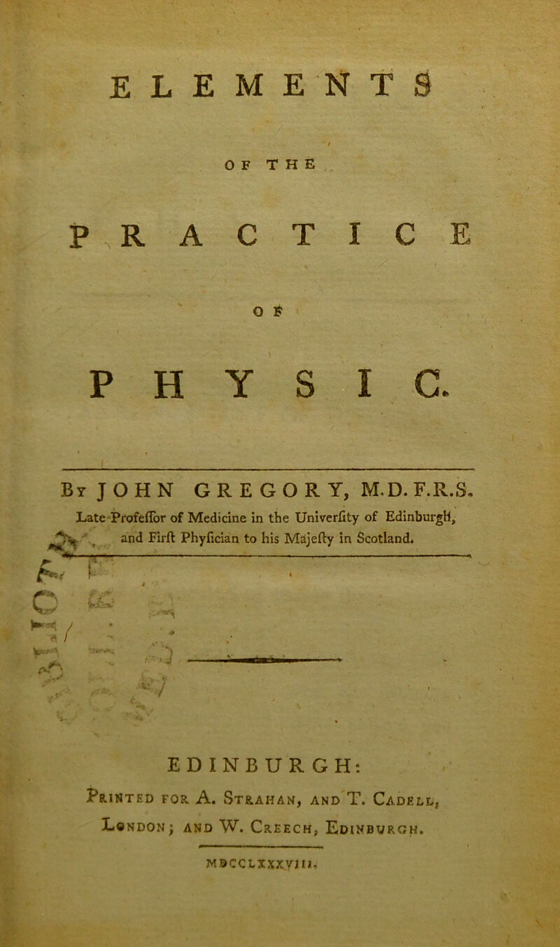 ELEMENTS OF THE P R A % P H C T I C E O F Y S I C. By JOHN GREGORY, M-D. F.R.S. Late Profeflor of Medicine in the Univerfity of Edinburgh, and Firft Phyfician to his Majefty in Scotland. O MV - fit* ;:';3 .** ** 1 EDINBURGH: Printed for A. Strahan, and T. Cadeld, London; and W. Creech, Edinburgh. WBCCLixxyjm.