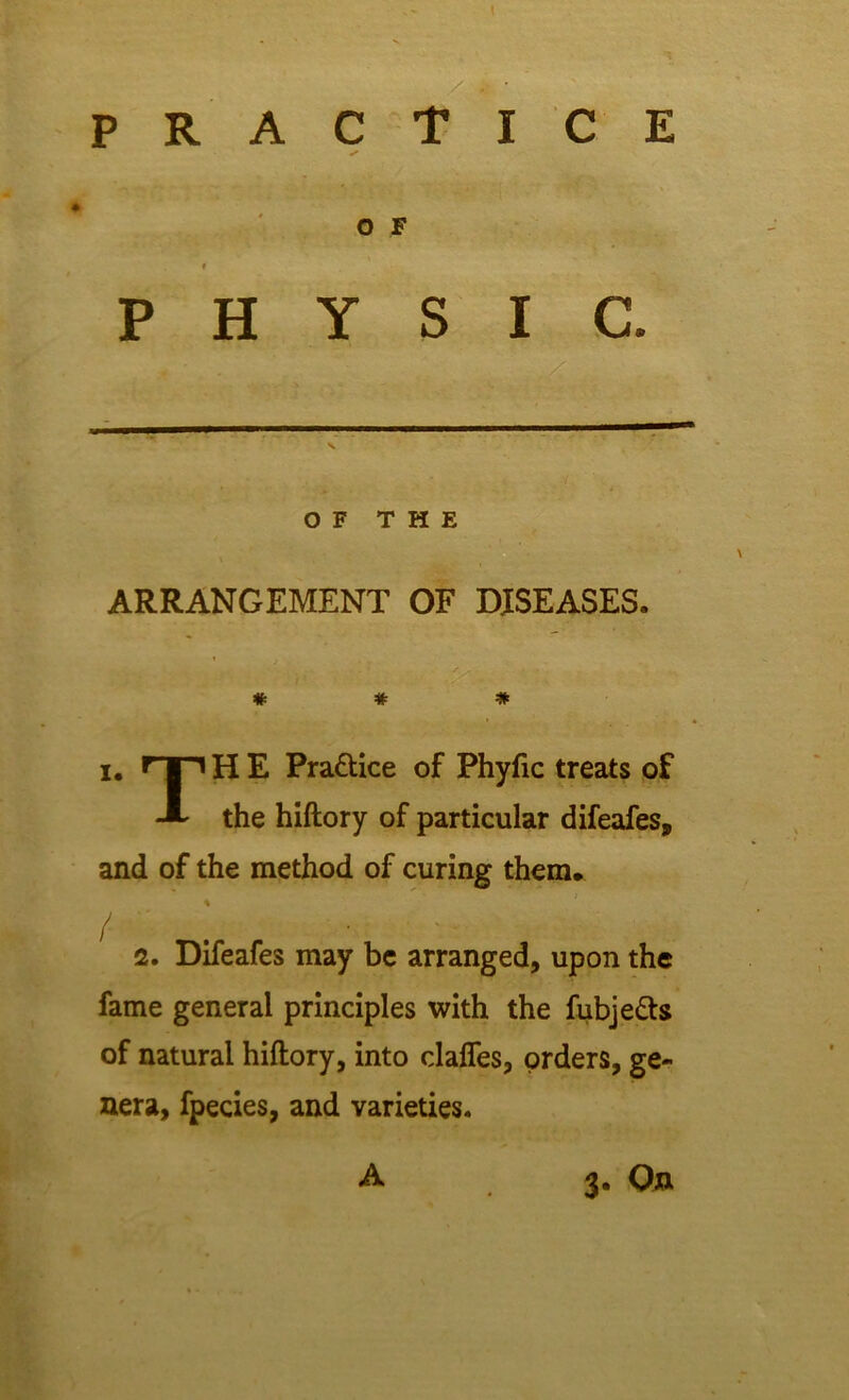 practice S O F PHYSIC. OF THE ARRANGEMENT OF DISEASES. # # # i. nni H E Pra&ice of Phyfic treats of A the hiftory of particular difeafes, and of the method of curing them, % / . - X 2. Difeafes may be arranged, upon the fame general principles with the fubje&s of natural hiftory, into claffes, orders, ge- nera, fpecies, and varieties. A 3. On
