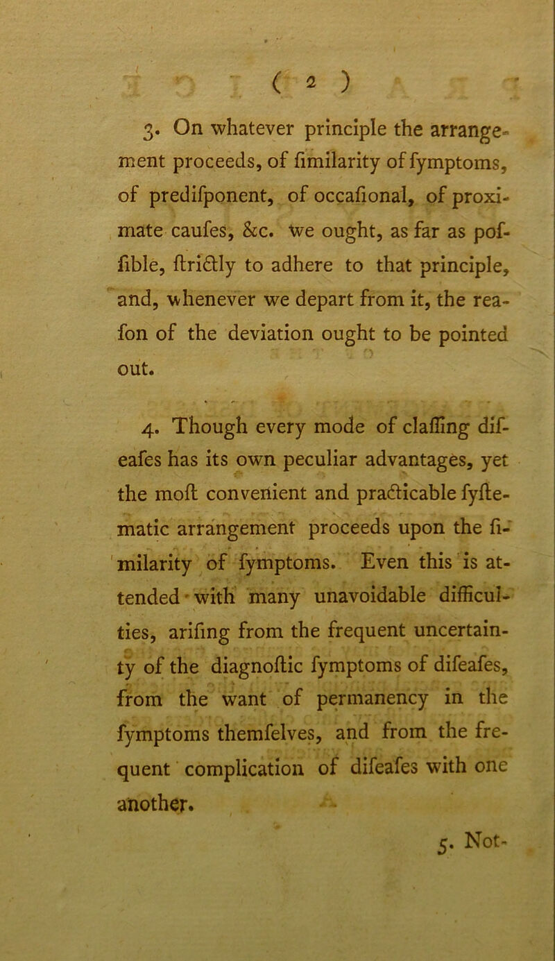 I ( 2 ) 3. On whatever principle the arrange- ment proceeds, of fimilarity of fymptoms, of predifponent, of occafional, of proxi- mate caufes, &c. We ought, as far as pof- fible, ftriCUy to adhere to that principle, and, whenever we depart from it, the rea- fon of the deviation ought to be pointed out. 4. Though every mode of claffing dif- eafes has its own peculiar advantages, yet the mofl convenient and practicable fyfte- matic arrangement proceeds upon the fi- milarity of fymptoms. Even this is at- tended - with many unavoidable difficul- ties, arifing from the frequent uncertain- ty of the diagnoftic fymptoms of difeafes, from the want of permanency in the fymptoms themfelves, and from the fre- quent complication of difeafes with one another. 5. Not-