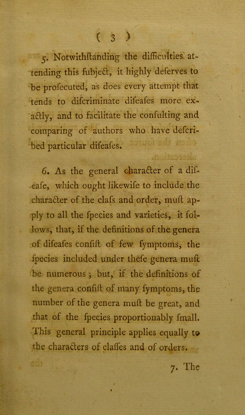 5» Notwithftanding the difficulties at- tending this fubje£t, it highly deferves to be profecuted, as does every attempt that tends to difcriminate difeafes more ex- actly, and to facilitate the confulting and comparing of authors who have defcri- bed particular difeafes. ' #» . . - » j v' * - - » - 6. As the general character of a dif- eafe, which ought likewife to include the character of the clafs and order, muft ap- ply to all the fpecies and varieties, it fol- lows, that, if the definitions of the genera of difeafes confift of few fymptoms, the fpecies included under thefe genera muft J 'be numerous \ but, if the definitions of the genera confift of many fymptoms, the number of the genera muft be great, and that of the fpecies proportionably fmall. This general principle applies equally to the characters of daffies and of orders.