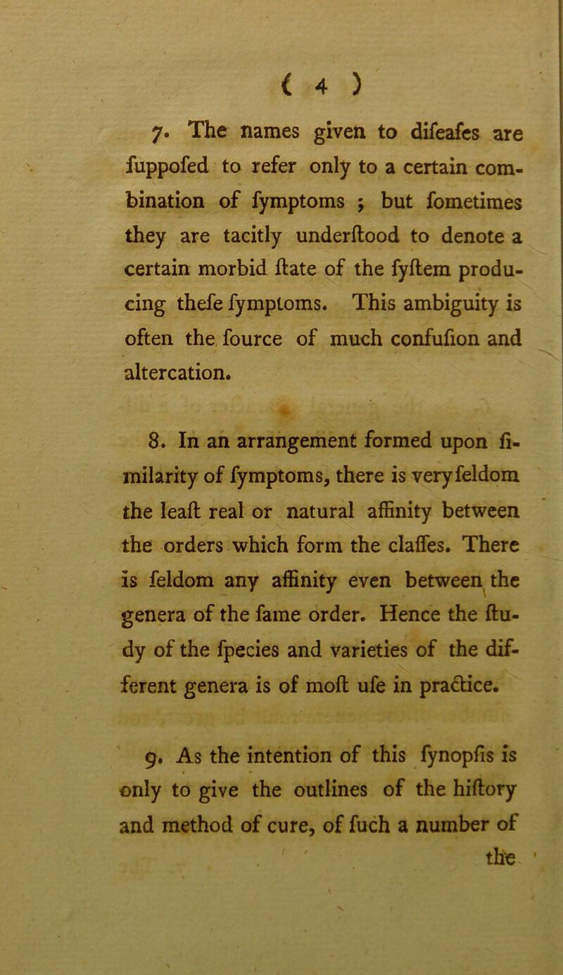 7« The names given to difeafes are fuppofed to refer only to a certain com- bination of fymptoms ; but fometimes they are tacitly underflood to denote a certain morbid date of the fydem produ- cing thefe fymptoms. This ambiguity is often the fource of much confufion and altercation. 8. In an arrangement formed upon fi- milarity of fymptoms, there is veryfeldom the lead real or natural affinity between the orders which form the daffies. There is feldom any affinity even between the genera of the fame order. Hence the du- dy of the fpecies and varieties of the dif- ferent genera is of mod ufe in pra&ice. 9. As the intention of this fynopfis is only to give the outlines of the hidory and method of cure, of fuch a number of the 1 N.