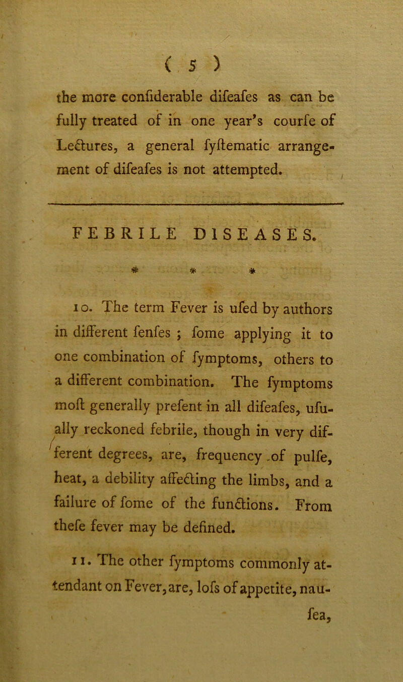 the more confiderable difeafes as can be fully treated of in one year’s courfe of Lectures, a general fyflematic arrange- ment of difeafes is not attempted. FEBRILE DISEASES. # * * to. The term Fever is ufed by authors in different fenfes ; fome applying it to one combination of fymptoms, others to a different combination. The fymptoms moft generally prefent in all difeafes, ufu- ally reckoned febrile, though in very dif- ferent degrees, are, frequency .of pulfe, heat, a debility affeding the limbs, and a failure of fome of the functions. From thefe fever may be defined. 11. The other fymptoms commonly at- tendant on Fever, are, lofs of appetite, nau- . * fea,