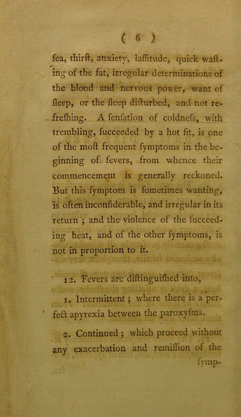 fea, thirft, anxiety, latitude, quick waft- * ing of the fat, irregular determinations of the blood and nervous power, want of lleep, or the ileep difturbed, and not re- freshing. A fenfation of coldnefs, with trembling, fucceeded by a hot fit, is one of the moft frequent fymptoms in the be- ginning of fevers, from whence their commencement is generally reckoned. But this fymptom is fometimes wanting, is often inconfiderable, and irregular in its return; and the violence of the fucceed- ing heat, and of the other fymptoms, is not in proportion to it. 12. Fevers are diftinguifhed into, % 1. Intermittent; where there is a per- ' fe& apyrexia between the paroxyfms. 2. Continued ; which proceed without any exacerbation and remiflion of the fvmp-