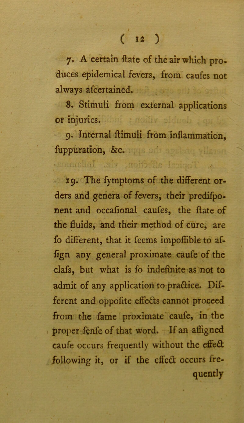 ( 1* ) 7* A certain ftate of the air which pro- duces epidemical fevers, from caufes not always afcertained. 8. Stimuli from external applications or injuries. 9. Internal ftimuli from inflammation, fuppuration, &c. • i.iLir.iv.ii. ■..;; I ■ 19. The fymptoms of the different or- ders and genera of fevers, their predifpo- nent and occafional caufes, the ftate of the fluids, and their method of cure, are fo different, that it feems impoflible to af- iign any general proximate caufe of the clafs, but what is fo indefinite as not to admit of any application to pradice. Dif- ferent and oppofite effeds cannot proceed from the fame proximate caufe, in the proper fenfe of that word. If an afligned caufe occurs frequently without the effed following it, or if the effed occurs fre- quently