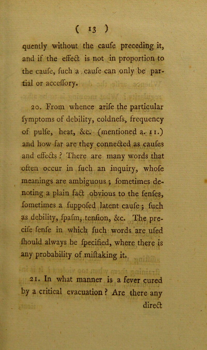 qucntly without the caufe preceding it, and if the effeft is not in proportion to the caufe, fuch a. caufe can only be par- tial or acceffory. 20. From whence arife the particular fymptoms of debility, coldnefs, frequency of pulfe, heat, &c. (mentioned a. n.) and how far are they conne&ed as caufes and effe&s ? There are many wrords that often occur in fuch an inquiry, whofe i ... - - • ' ' ~ meanings are ambiguous ; fometimes de- noting a plain fa£t obvious to the fenfes, fometimes a fuppofed latent caufe; fuch ?s debility, fpafm,. tenfion, &c. The pre- cife fenfe in which fuch words are ufed fhould always be fpecified, where there is any probability of miftaking it. I ' - r . , 4 [ ** 4# ' - * « i. i f t • *: (v r/ frj * * r r? r r?* f- ** v 21. In what manner is a fever cured by a critical evacuation ? Are there any direct I