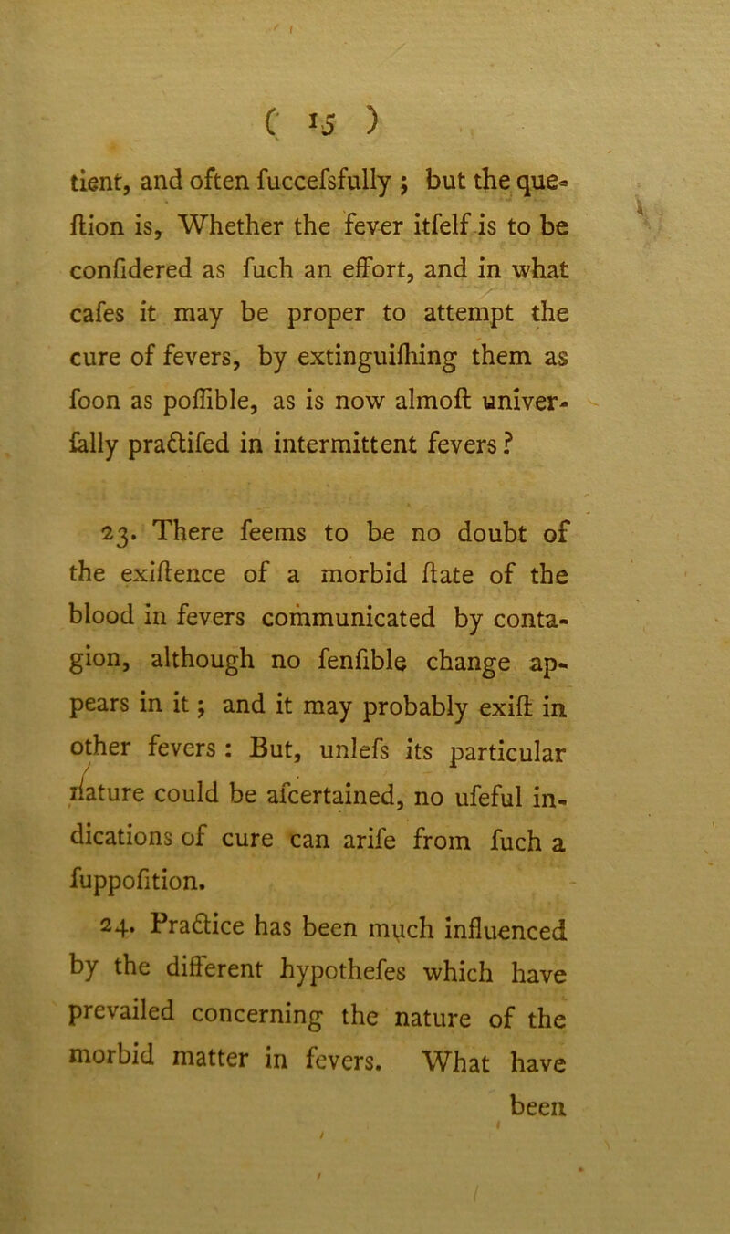 C 15 ) tient, and often fuccefsfully ; but the que* flion is. Whether the fever itfelf is to be confidered as fuch an effort, and in what cafes it may be proper to attempt the cure of fevers, by extinguifhing them as foon as poffible, as is now almoft univer- ially pra&ifed in intermittent fevers? 23. There feems to be no doubt of the exigence of a morbid date of the blood in fevers communicated by conta- gion, although no fenfible change ap- pears in it; and it may probably exid in other fevers : But, unlefs its particular ilature could be afcertained, no ufeful in- dications of cure can arife from fuch a fuppofition. 24. Pradfice has been much influenced by the different hypothefes which have prevailed concerning the nature of the morbid matter in fevers. What have been / /