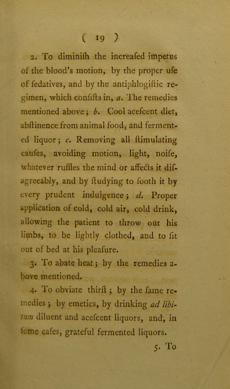 ( >9 ) 2. To diminifh the increafed impetus of the blood’s motion, by the proper ufe of fedatives, and by the antiphlogiftic re- gimen, which confifls in, a. The remedies mentioned above; b. Cool acefcent diet, abflinence from animal food, and ferment- ed liquor; c. Removing all Emulating caufes, avoiding motion, light, noife, whatever ruffles the mind or affeds it dif- agreeably, and by fludying to footh it by every prudent indulgence; d. Proper application of cold, cold air, cold drink, allowing the patient to throw out his iipibs, to be lightly clothed, and to fit out of bed at his pleafure. 3. To abate heat; by the remedies a- bove mentioned. 4. To obviate thirfl; by the fame re- medies ; by emetics, by drinking ad libi- tum diluent and acefcent liquors, and, in feme cafes, grateful fermented liquors.