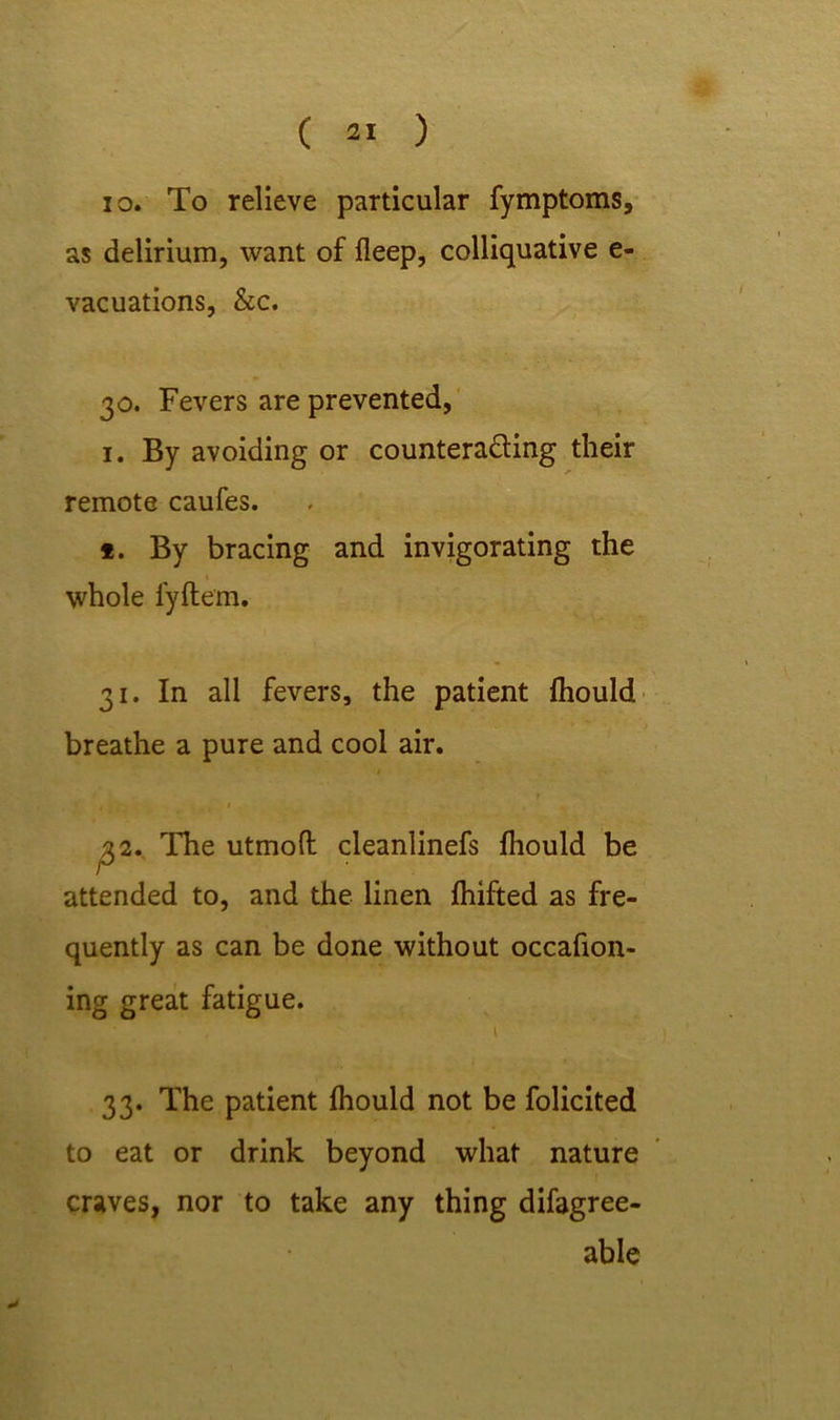 io. To relieve particular fymptoms, as delirium, want of deep, colliquative e- vacuations, &c. 30. Fevers are prevented, 1. By avoiding or counteracting their remote caufes. *. By bracing and invigorating the whole fyftem. 31. In all fevers, the patient fhould breathe a pure and cool air. t t 1 t 32. The utmofl: cleanlinefs fhould be attended to, and the linen fhifted as fre- quently as can be done without occafion- ing great fatigue. t 33. The patient fhould not be folicited to eat or drink beyond what nature craves, nor to take any thing difagree- able