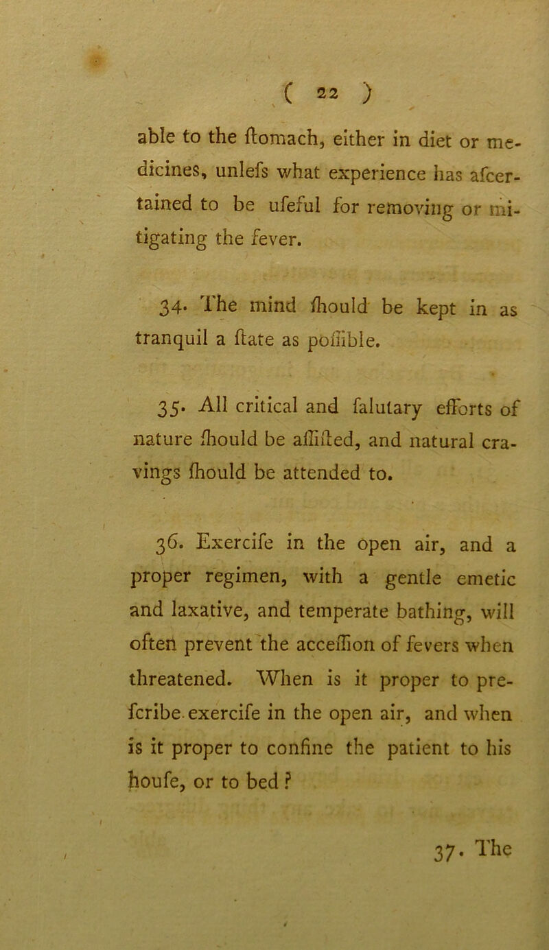 ' / able to the ftomach, either in diet or me- dicines, unlefs v/hat experience has afcer- tained to be ufeful for removing or mi- tigating the fever. 34. The mind fhould be kept in as tranquil a ftate as poliible. 35. All critical and falutary efforts of nature fhould be aflifted, and natural cra- vings fhould be attended to. 36. Exercife in the open air, and a proper regimen, with a gentle emetic and laxative, and temperate bathing, will often prevent the acceiTion of fevers when threatened. When is it proper to pre- fcribe. exercife in the open air, and when is it proper to confine the patient to his houfe, or to bed ? 37. The