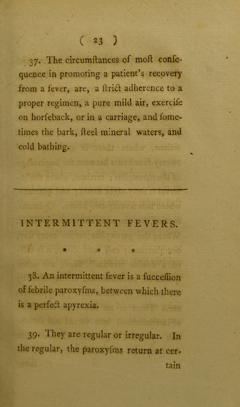 37. The circumftances of moft confe- quence in promoting a patient’s recovery from a fever, are, a drift adherence to a proper regimen, a pure mild air, exercife on horfeback, or in a carriage, and fome- times the bark, fteel mineral waters, and cold bathing. — INTERMITTENT FEVERS. / * * * j 38. An intermittent fever is a fucceffion of febrile paroxyfms, between which there is a perfect apyrexia. 39. They are regular or irregular. In the regular, the paroxyfms return at cer- tain