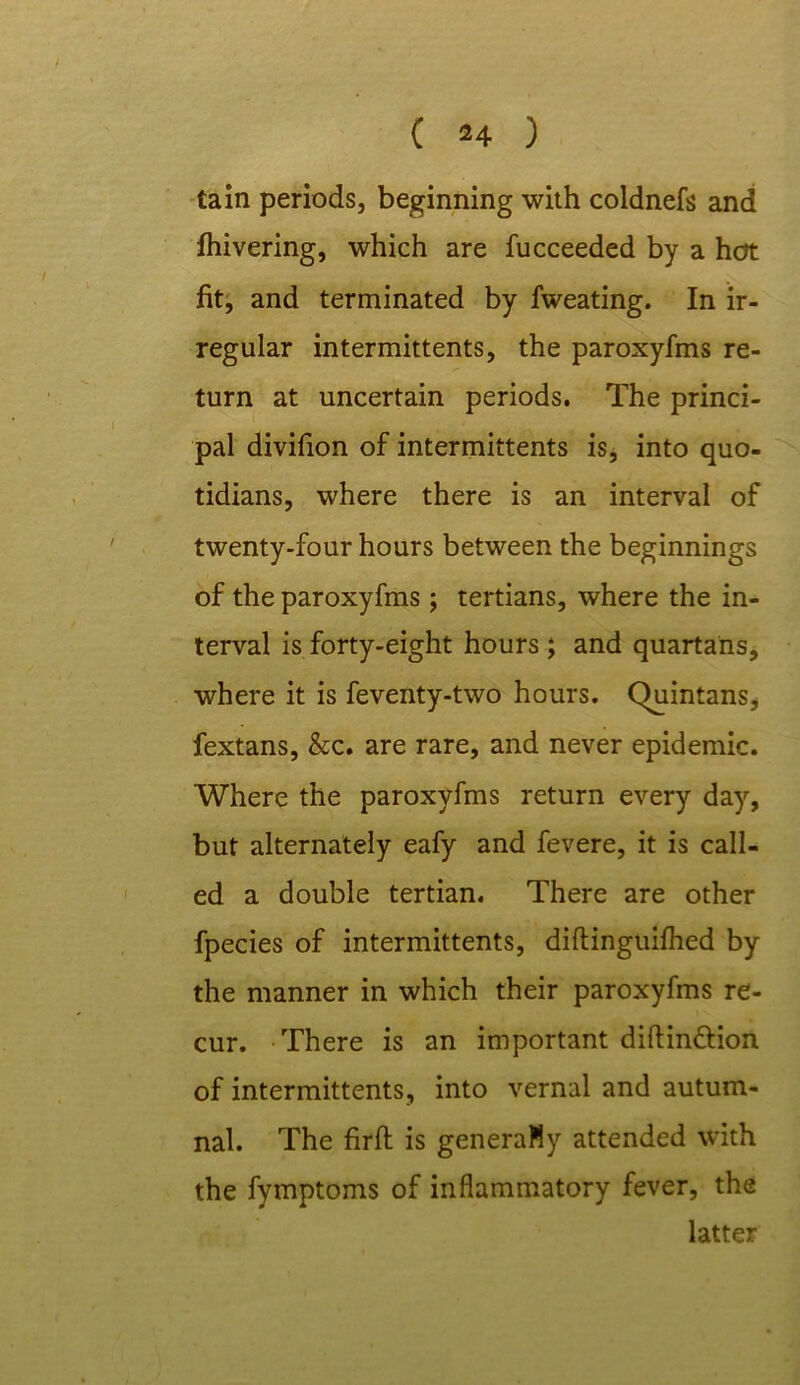 tain periods, beginning with coldnefs and fhivering, which are fucceeded by a hot fit, and terminated by fweating. In ir- regular intermittents, the paroxyfms re- turn at uncertain periods. The princi- pal divifion of intermittents is, into quo- tidians, where there is an interval of twenty-four hours between the beginnings of the paroxyfms; tertians, where the in- terval is forty-eight hours; and quartans, where it is feventy-two hours. (Quintans* fextans, &c. are rare, and never epidemic. Where the paroxyfms return every day, but alternately eafy and fevere, it is call- ed a double tertian. There are other fpecies of intermittents, diftinguifhed by the manner in which their paroxyfms re- cur. There is an important diftin&ion of intermittents, into vernal and autum- nal. The firft is generaMy attended with the fymptoms of inflammatory fever, the latter