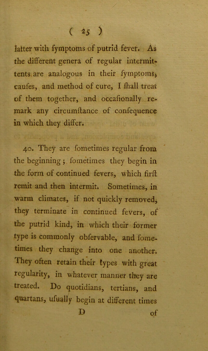 latter with fymptoms of putrid fever. As the different genera of regular intermit- tents are analogous in their fymptomsj, cauies, and method of cure, I fhall treat t of them together, and occafionally re- mark any circumftance of confequence in which they differ. 40. They are fometimes regular from the beginning \ fometimes they begin in the form of continued fevers, which firff remit and then intermit. Sometimes, in warm climates, if not quickly removed, thqy terminate in continued fevers, of the putrid kind, in which their former type is commonly obfervable, and fome- times they change into one another. They often retain their types with great regularity, in whatever manner they are treated. Do quotidians, tertians, and quartans, ufually begin at different times •D of
