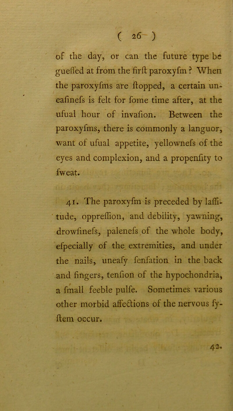 ( *6') of the day, or can the future type be gueffed at from the firft paroxyfm ? When the paroxyfms are flopped, a certain un- eafinefs is felt for fome time after, at the ufual hour of invafion. Between the paroxyfms, there is commonly a languor, want of ufual appetite, yellownefs of the eyes and complexion, and a propenfity to fweat. 41. The paroxyfm is preceded by lati- tude, oppreffion, and debility, yawning, drowfinefs, palenefs of the whole body, efpecially of the, extremities, and under the nails, uneafy fenfation in the back and fingers, tenfion of the hypochondria, a fmall feeble pulfe. Sometimes various other morbid affe&ions of the nervous fy- flem occur. 42.