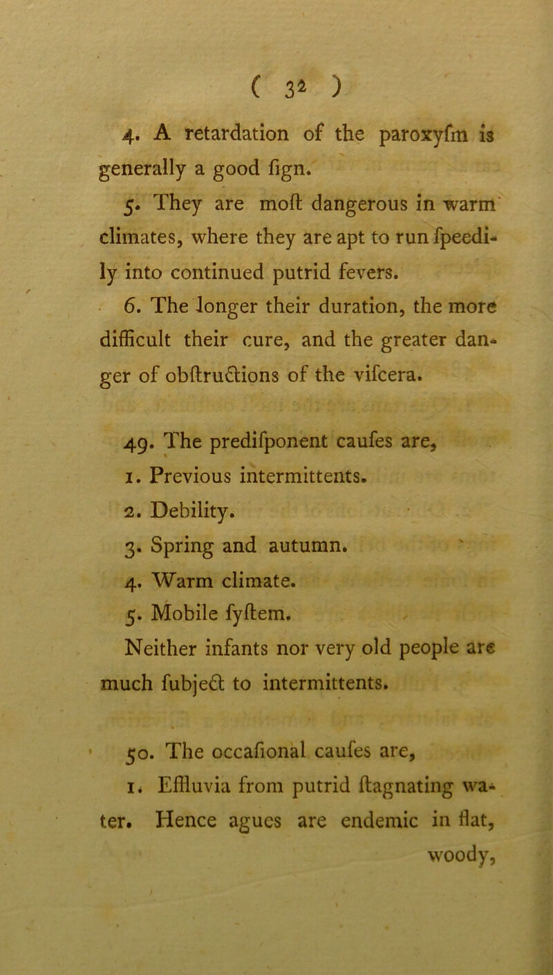 ( 31 ) 4. A retardation of the paroxyfm is generally a good fign. 5. They are mod dangerous in warm climates, where they are apt to run fpeedi- ly into continued putrid fevers. 6. The longer their duration, the more difficult their cure, and the greater dan- ger of obftru&ions of the vifcera. 49. The predifponent caufes are, 1. Previous intermittents. 2. Debility. 3. Spring and autumn. 4. Warm climate. 5. Mobile fyftem. Neither infants nor very old people arc much fubjeft to intermittents. 50. The occafional caufes are, 1. Effluvia from putrid ftagnating wa- ter. Hence agues are endemic in flat, woody,