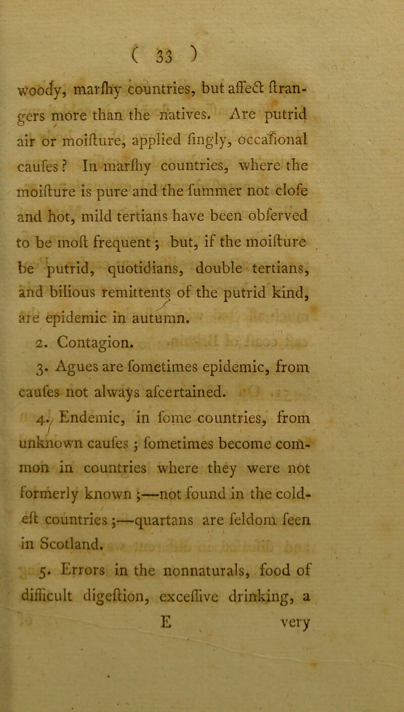 woocfy, marfh'y countries, but affeft Gran- gers more than the natives. Are putrid air or moifture, applied fingly, occafional caufes ? In marfhy countries, where the moifture is pure and the fummer not clofe and hot, mild tertians have been obferved to be inoft frequent; but, if the moifture « be putrid, quotidians, double tertians, and bilious remittents of the putrid kind, are epidemic in autumn. \ 2. Contagion. 3. Agues are fometimes epidemic, from caufes not always afcertained. 4v Endemic, in feme countries, from unknown caufes ; fometimes become corii- mon in countries where they were not formerly known ;—not found in the cold- eft countries ;—quartans are feldom feen in Scotland. 5. Errors in the nonnaturals, food of difficult digeftion, exceffive drinking, a E very