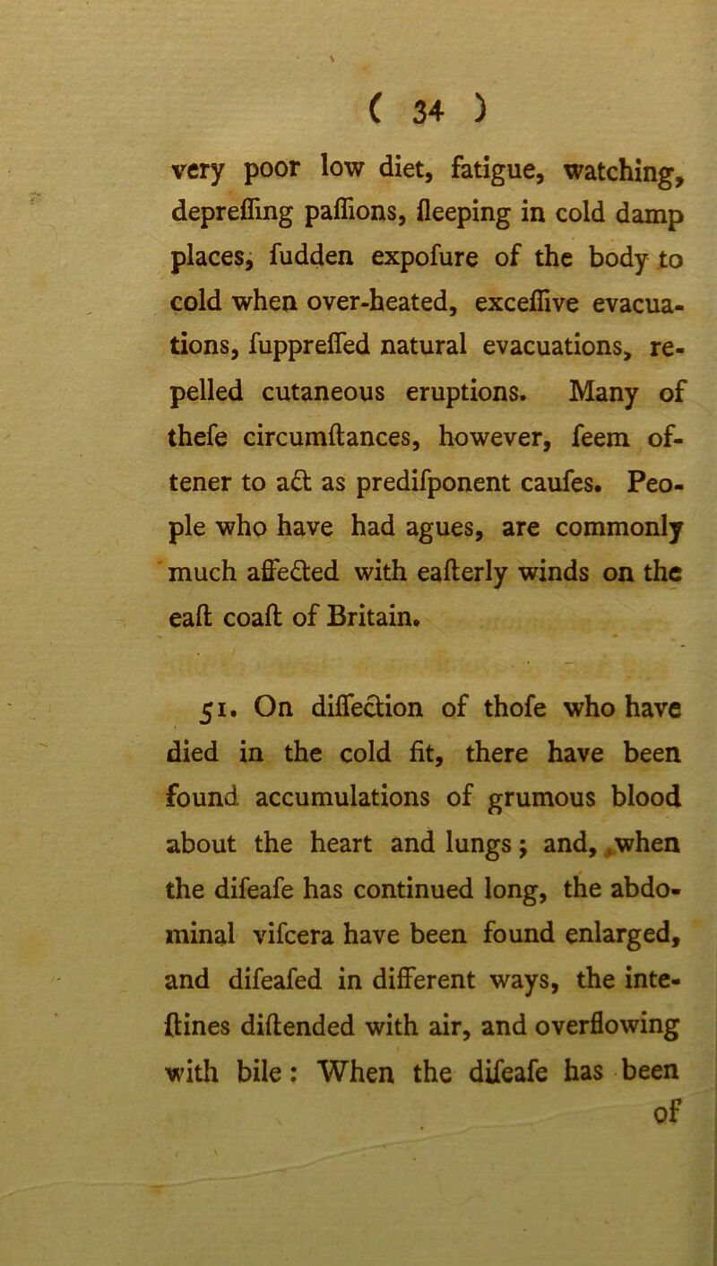 very poor low diet, fatigue, watching, deprefling paflions, fleeping in cold damp places, fudden expofure of the body to cold when over-heated, exceflive evacua- tions, fuppreffed natural evacuations, re- pelled cutaneous eruptions. Many of thefe circumftances, however, feem of- tener to ad as predifponent caufes. Peo- ple who have had agues, are commonly much affeded with eafterly winds on the eaft coaft of Britain. 51. On diffedion of thofe who have died in the cold fit, there have been found accumulations of grumous blood about the heart and lungs; and, .when the difeafe has continued long, the abdo- minal vifcera have been found enlarged, and difeafed in different ways, the inte- ftines diftended with air, and overflowing with bile: When the difeafe has been of