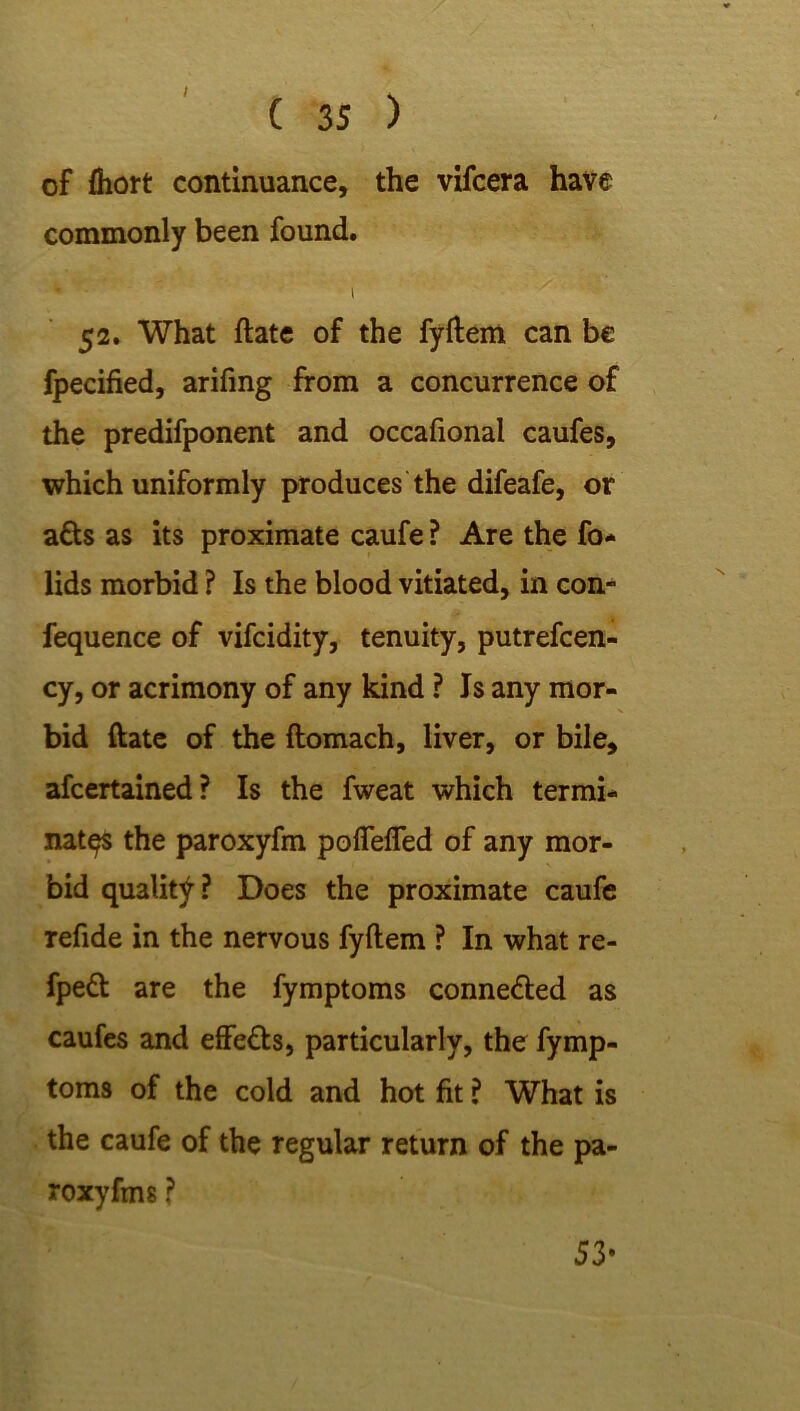of fliort continuance, the vifcera have commonly been found. i 52. What ftate of the fyftem can be fpecified, arifing from a concurrence of the predifponent and occafional caufes, which uniformly produces the difeafe, or atts as its proximate caufe ? Are the fo* lids morbid ? Is the blood vitiated, in con- fequence of vifcidity, tenuity, putrefcen- cy, or acrimony of any kind ? Is any mor- bid ftate of the ftomach, liver, or bile, afcertained? Is the fweat which termi- nates the paroxyfm pofiefled of any mor- bid quality? Does the proximate caufe refide in the nervous fyftem ? In what re- fpe& are the fymptoms conne&ed as caufes and effe&s, particularly, the fymp- toms of the cold and hot fit ? What is the caufe of the regular return of the pa- roxyfms ? 53*