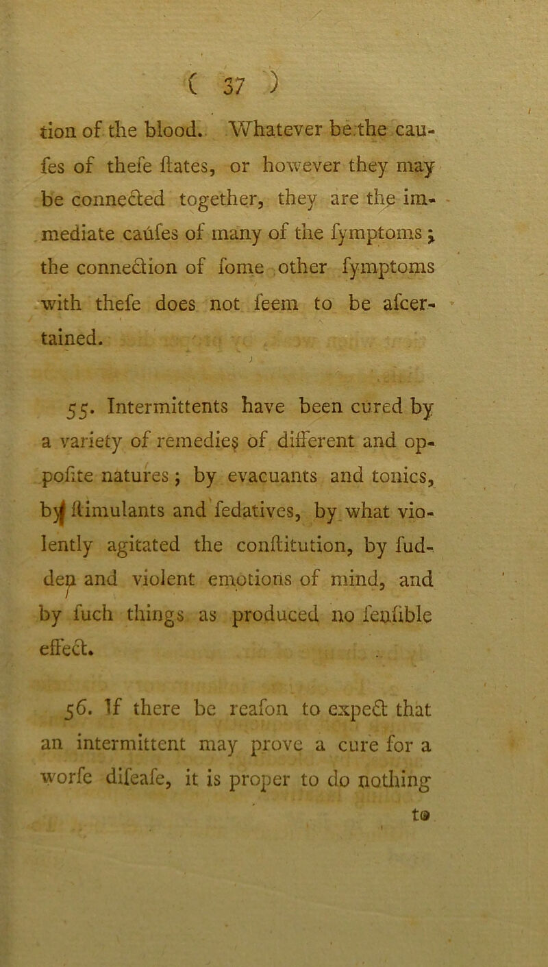 tion of the blood. Whatever be.the cau- fes of thefe hates, or however they may be connected together, they are the im- mediate caufes of many of the fymptoms > the connection of fome other fymptoms with thefe does not feem to be ascer- tained. ; 55. Intermittents have been cured by a variety of remedies of different and op- pofite natures; by evacuants and tonics, b)f liimulants and Sedatives, by what vio- lently agitated the conftitution, by fud- dep. and violent emotions of mind, and by fuch things as produced no feuiible effect. 56. If there be reafon to expert that an intermittent may prove a cure for a W'orfe difeafe, it is proper to do nothing tia