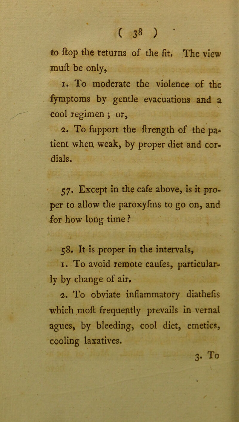 to flop the returns of the fit. The view muft be only, 1. To moderate the violence of the fymptoms by gentle evacuations and a cool regimen ; or, 2. To fupport the ftrength of the pa- tient when weak, by proper diet and cor- dials. 57. Except in the cafe above, is it pro- per to allow the paroxyfms to go on, and for how long time ? ; 58. It is proper in the intervals, 1. To avoid remote caufes, particular- ly by change of air. 2. To obviate inflammatory diathefis which mofl frequently prevails in vernal agues, by bleeding, cool diet, emetics, cooling laxatives. 3. To