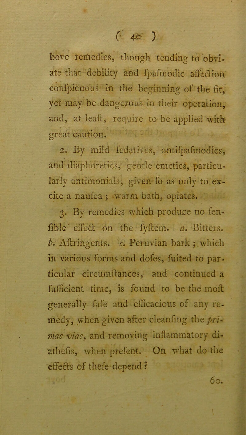 bove remedies, though tending to obvi- ate that debility and fpafmodic affection confpicuous in the beginning of the fit, yet may be dangerous in their operation, and, at leaft, require to be applied with great caution. 2. By mild fedatives, antifpafrnodics, • *■> f , and diaphoretics, gentle emetics, particu- larly antimonials, given fo as only to ex- i -V ( cite a naufea; .warm bath, opiates. 3. By remedies which produce no fen- fible effeft on the fyftem. a. Bitters. b. Aftringents. c. Peruvian bark ; which in various forms and dofes, fuited to par- ticular circitmffances, and continued a fufficient time, is found to be the mofl generally fafe and efficacious of any re- medy, when given after cleanfmg the pri- mae viac, and removing inflammatory di- athefis, when prefent. On what do the effects of thefe depend ? 60.