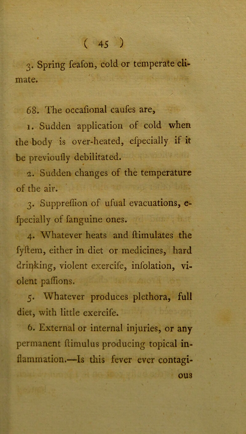 / ( 45 ) 3. Spring feafon, cold or temperate cli- mate. 68. The occafional caufes are, l. Sudden application of cold when the body is over-heated, efpecially if it be previoufly debilitated. i. Sudden changes of the temperature of the air. 3. Suppreffion of ufuai evacuations, e- fpecially of fanguine ones. 4. Whatever heats and ftimulates the fyflem, either in diet or medicines, hard drilling, violent exercife, infolation, vi- olent paflions. 5. Whatever produces plethora, full diet, with little exercife. 6. External or internal injuries, or any permanent ftimulus producing topical in- flammation.—Is this fever ever contagi- ous