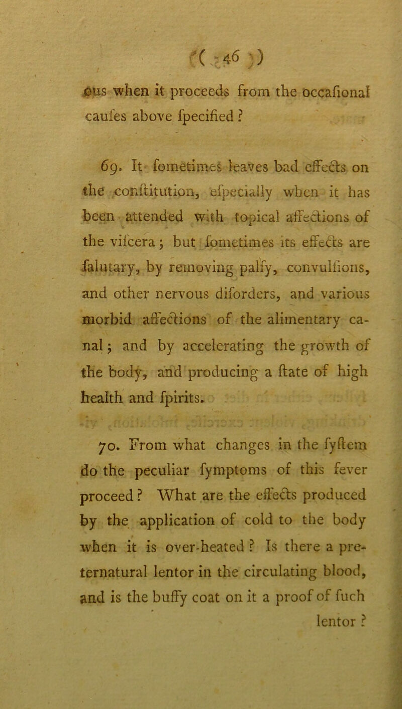 ©us when it proceeds from the occafional caui'es above fpecified ? 69. It fometimes leaves bad effects on the conftitutkm, efpecially when it has been attended with topical affections of the vifcera; but fometimes its effects are falutary, by removing pally, convuliions, and other nervous diforders, and various morbid affections of the alimentary ca- nal ; and by accelerating the growth of the body, and producing a Hate of high health and fpirits. 70. From what changes in the fyltem do the peculiar fymptoms of this fever proceed ? What are the effects produced by the application of cold to the body 9 when it is over-heated ? Is there a pre- ternatural lentor in the circulating blood, and is the buffy coat on it a proof of fuch lentor ?