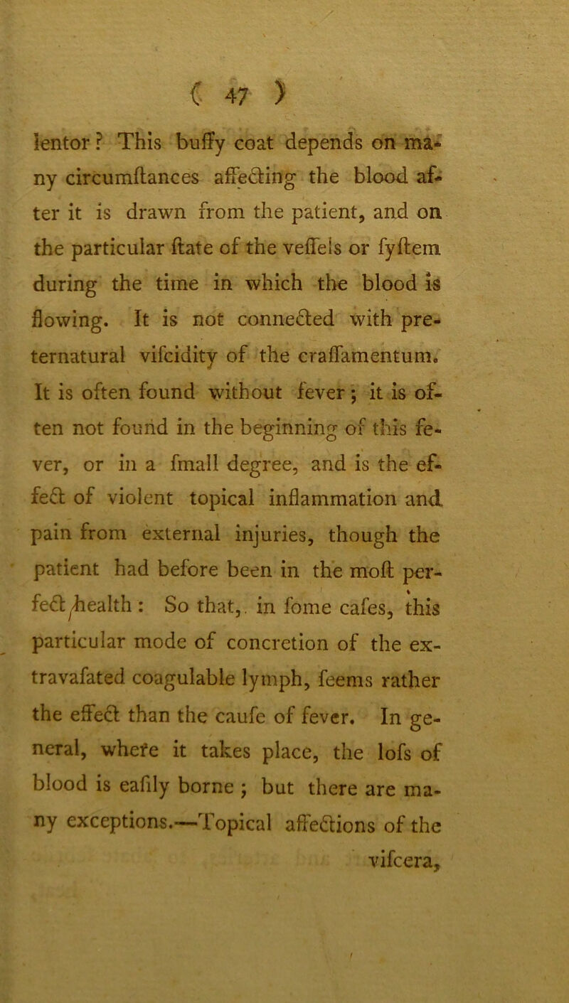 Ientor ? This buffy coat depends on ma- ny circumftances affecting the blood af- ter it is drawn from the patient, and on the particular ftate of the veffeis or fyftem during the time in which the blood is flowing. It is not connected with pre- ternatural vifcidity of the cralTamentum, It is often found without fever; it is of- ten not found in the beginning of this fe- ver, or in a fmall degree, and is the ef- fect of violent topical inflammation and. pain from external injuries, though the patient had before been in the molt per- fect ^ealth : So that,, in fome cafes, this particular mode of concretion of the ex- travafated coagulable lymph, feenis rather the effect than the caufe of fever. In ge- neral, whefe it takes place, the lofs of blood is eafily borne ; but there are ma- ny exceptions.-— Topical attentions of the vifcera.