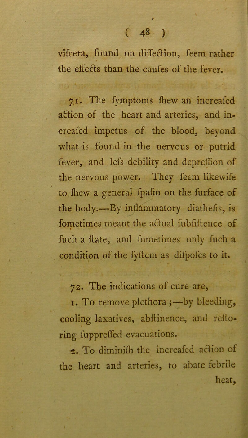 vifcera, found on diffe&ion, feem rather the effects than the caufes of the fever. 71. The fymptoms fhew an increafed action of the heart and arteries, and in- creafed impetus of the blood, beyond what is found in the nervous or putrid fever, and lefs debility and depreffion of the nervous power. They feem likewife to fhew a general fpafm on the furface of the body.—By inflammatory diathefis, is fometimes meant the a&ual fubfiftence of t fuch a (late, and fometimes only fuch a condition of the fyftem as difpofes to it. 72. The indications of cure are, 1. To remove plethora ;—by bleeding, cooling laxatives, abftinence, and reflo- ring fuppreffed evacuations. 2. To diininifh the increafed acfion of the heart and arteries, to abate febrile heat.