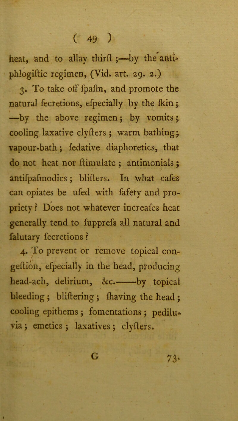 * 0 ^ heat, and to allay third:;—by the anti- phlogiftic regimen, (Vid. art. 29. 2.) 3. To take off fpafm, and promote the natural fecretions, efpecially by the (kin ; 1 —by the above regimen; by vomits ; cooling laxative clyffers ; warm bathings vapour-bath; fedative diaphoretics, that do not heat nor ftimulate ; antimonials ; antifpafmodics; blifters. In what cafes can opiates be ufed with fafety and pro- priety ? Does not whatever increafes heat generally tend to fupprefs all natural and falutary fecretions ? 4. To prevent or remove topical con- geftion, efpecially in the head, producing head-ach, delirium, &c. by topical bleeding ; bliftering ; (having the head; cooling epithems; fomentations j pedilu- via; emetics; laxatives; clyffers* G 73*