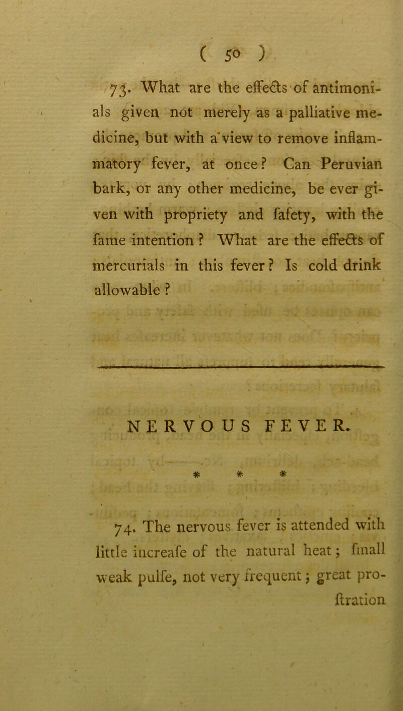 ( 5® ) 73. What are the effe&s of antimoni- als given not merely as a palliative me- dicine, but with a'view to remove inflam- matory fever, at once ? Can Peruvian bark, or any other medicine, be ever gi- ven with propriety and fafety, with the fame intention ? What are the effe&s of mercurials in this fever ? Is cold drink 1 allowable ? NERVOUS FEVER. # * * 74. The nervous fever is attended with little iucreafe of the natural heat; fmall weak puife, not very frequent j great pro- bation 1