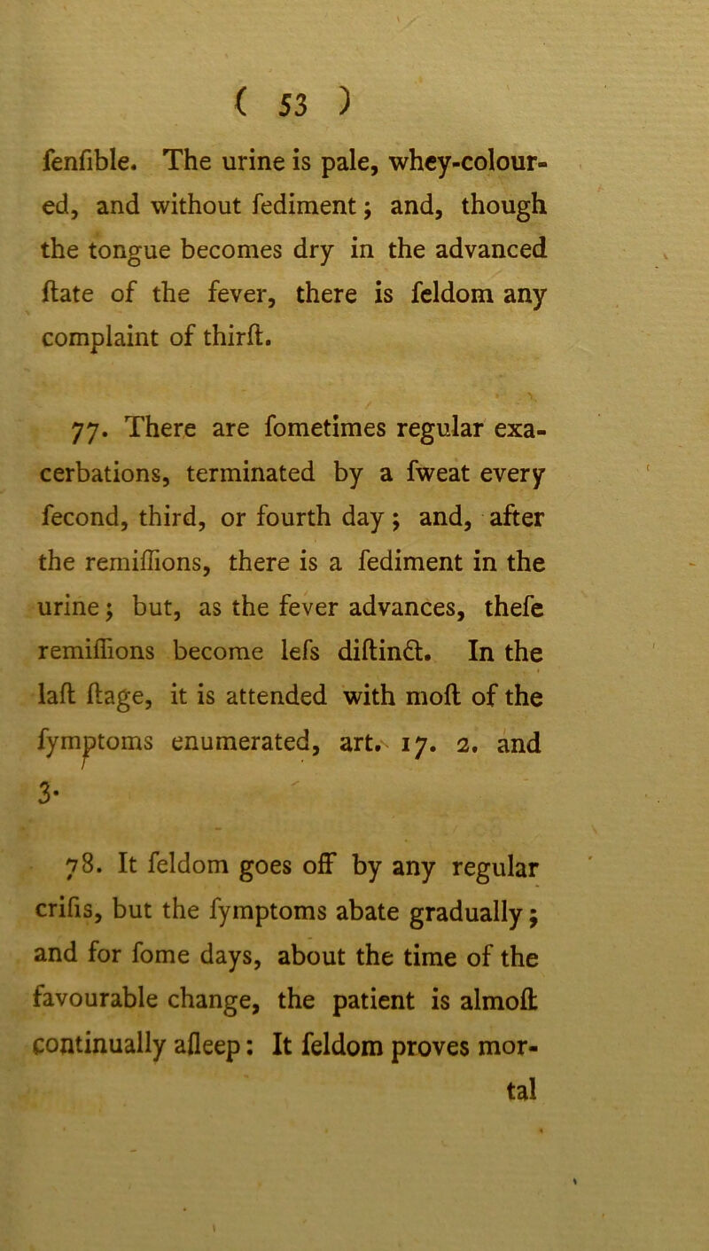 fenfible. The urine is pale, whey-colour- ed, and without fediment; and, though the tongue becomes dry in the advanced date of the fever, there is feldom any complaint of third. ► \ 77. There are fometimes regular exa- cerbations, terminated by a fweat every fecond, third, or fourth day; and, after the remiffions, there is a fediment in the urine; but, as the fever advances, thefe remiffions become lefs diftintt. In the laft ftage, it is attended with moft of the fym^toms enumerated, art. 17. 2. and 3- 78. It feldom goes off by any regular crifis, but the fymptoms abate gradually; and for fome days, about the time of the favourable change, the patient is almofl: continually afleep: It feldom proves mor- tal