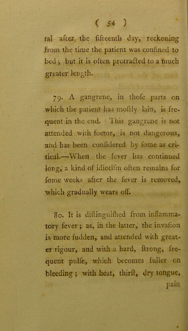 tal after the fifteenth day, reckoning from the time the patient was confined to bed ; but it is often protracted to a much greater length. 79. A gangrene, in thofe parts on which the patient has moftly lain, is fre- quent in the end. This gangrene is not attended with foetor, is not dangerous, and has been confidered by fome as cri- tical.—When the fever has continued long, a kind of idiotifm often, remains for fome weeks after the fever is removed, which gradually wears off. \ 80. It is diftinguifhed from inflamma- tory fever j as, in the latter, the invafion is more fudden, and attended with great- er rigour, and with a hard, ffrong, fre- quent pulfe, which becomes fuller on bleeding ; with heat, third, dry tongue, s
