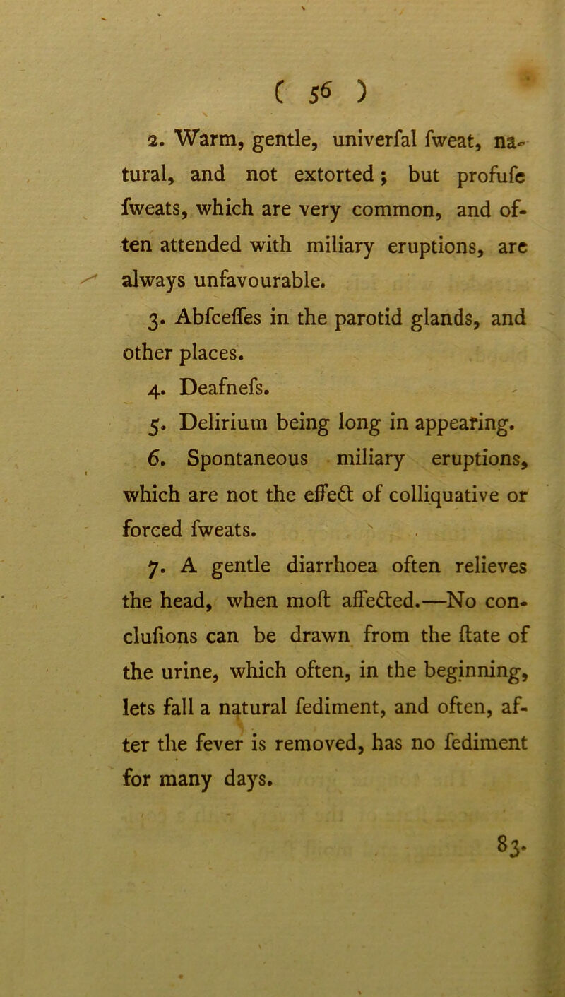 2. Warm, gentle, univerfal fweat, na- tural, and not extorted; but profufe fweats, which are very common, and of- ten attended with miliary eruptions, are ^ always unfavourable. 3. Abfcelfes in the parotid glands, and other places. 4. Deafnefs. 5. Delirium being long in appearing. 6. Spontaneous miliary eruptions, which are not the effeft of colliquative or forced fweats. ' . 7. A gentle diarrhoea often relieves the head, when mod affe&ed.—No con- clufions can be drawn from the date of the urine, which often, in the beginning, lets fall a natural fediment, and often, af- ter the fever is removed, has no fediment for many days.
