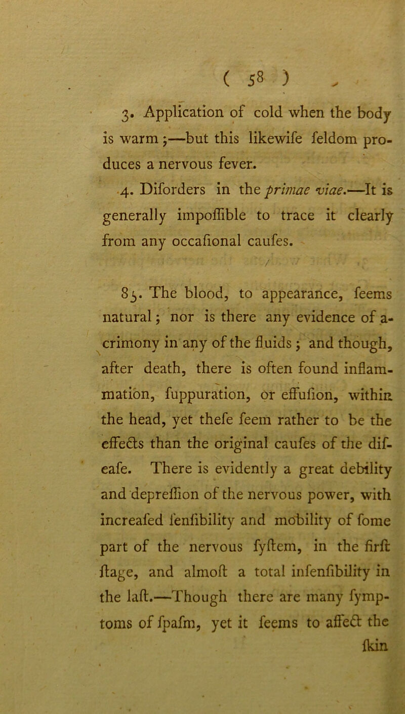 3» Application of cold when the body is warm ;—but this likewife feldom pro- duces a nervous fever. 4. Diforders in the primae viae.—It is generally impoflible to trace it clearly from any occafional caufes. 83. The blood, to appearance, feems natural; nor is there any evidence of a- crimony in any of the fluids ; and though, after death, there is often found inflam- mation, fuppuration, or effufion, within the head, yet thefe feem rather to be the effe&s than the original caufes of the dif- eafe. There is evidently a great debility and depreflion of the nervous power, with increafed l'enlibility and mobility of fome part of the nervous fyftem, in the firft ftage, and almofl a total infenfibility in the lafl.—Though there are many fymp- toms of fpafm, yet it feems to afledb the Ikin