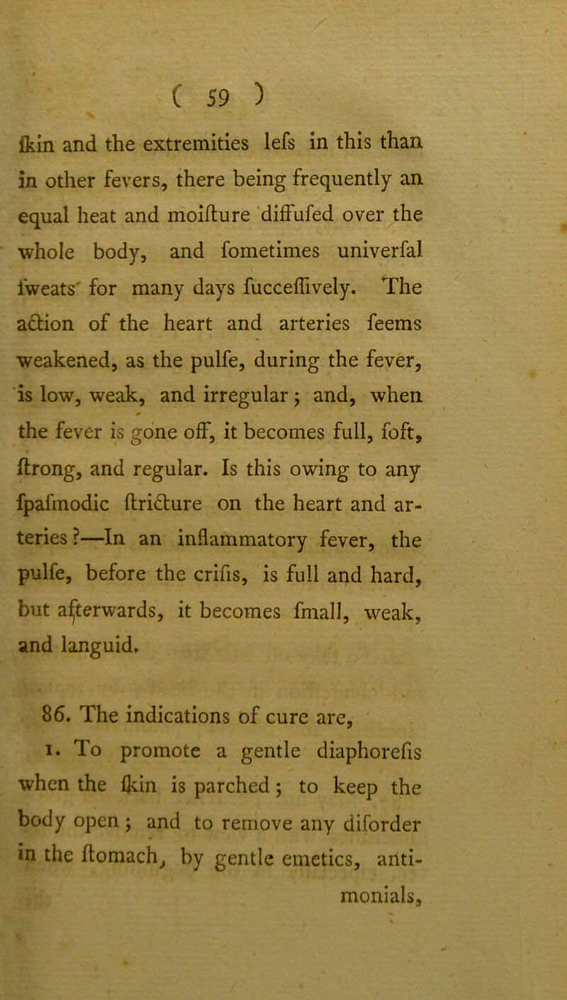 fkin and the extremities lefs in this than in other fevers, there being frequently an equal heat and moiflure diffufed over the whole body, and fometimes univerfal i'weats' for many days fucceflively. The aftion of the heart and arteries feems weakened, as the pulfe, during the fever, is low, weak, and irregular; and, when the fever is gone off, it becomes full, foft, ftrong, and regular. Is this owing to any fpafmodic ftricture on the heart and ar- teries ?—In an inflammatory fever, the pulfe, before the crifis, is full and hard, but afterwards, it becomes fmall, weak, and languid. 86. The indications of cure are, i. To promote a gentle diaphorefis when the fldn is parched; to keep the body open ; and to remove any diforder in the ftomach, by gentle emetics, anti- monials.