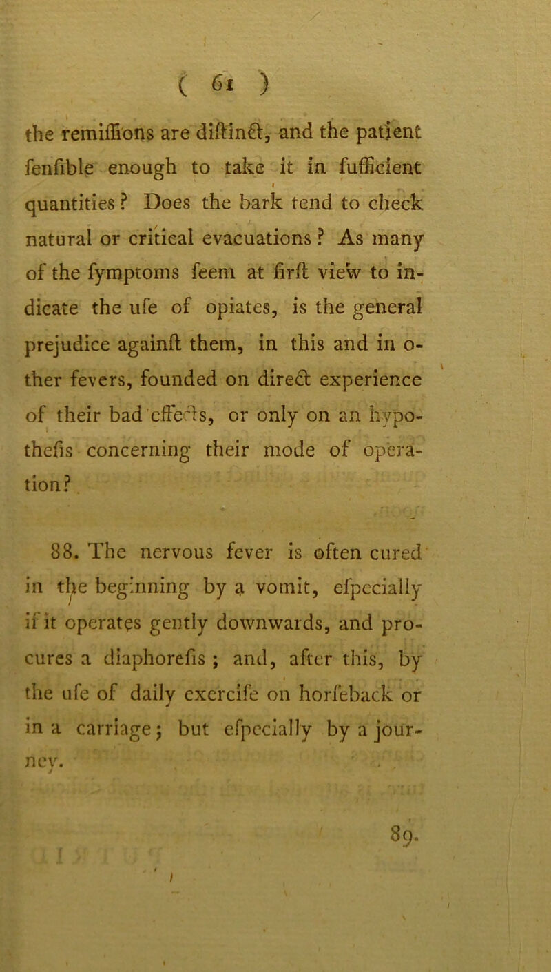the remiffions are dilMnft, and the patient fenfible enough to take it in fufficient i quantities ? Does the bark tend to check natural or critical evacuations ? As many of the fymptoms feem at firft view to in- dicate the ufe of opiates, is the general prejudice againft them, in this and in o- ther fevers, founded on direct experience thefis concerning their mode of opera- tion? 88. The nervous fever is often cured in the beginning by a vomit, especially if it operates gently downwards, and pro- cures a diaphorefis ; and, after this, by the ufe of dailv exercife on horfeback or 4 in a carriage; but efpccially by a jour- nev. . . 4 89. 1