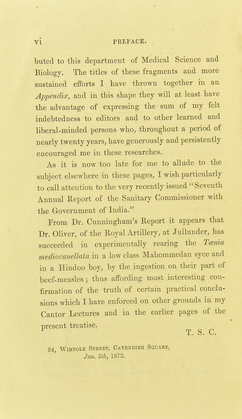 buted to this department of Medical Science and Biology. The titles of these fragments and more sustained efforts I have thrown together in an Appendix, and in this shape they -will at least have the advantage of expressing the sum of my felt indebtedness to editors and to other learned and liberal-minded persons who, throughout a period of nearly twenty years, have generously and persistently encouraged me in these researches. As it is now too late for me to allude to the subject elsewhere in these pages, I wish particularly to call attention to the very recently issued Seventh Annual Eeport of the Sanitary Commissioner with the Government of India. From Dr. Cunningham's Report it appears that Dr. Oliver, of the Royal Artillery, at Jullunder, has succeeded in experimentally rearing the Tania mediocanellata in a low class Mahommedan syce and in a Hindoo boy, by the ingestion on their part of beef-measles; thus affording most interesting con- firmation of the truth of certain practical conclu- sions which I have enforced on other grounds in my Cantor Lectures and in the earlier pages of the present treatise. T. S. C. 84 WiMPOLE Street, Cavendish Square, Jan. 5th, 1872.