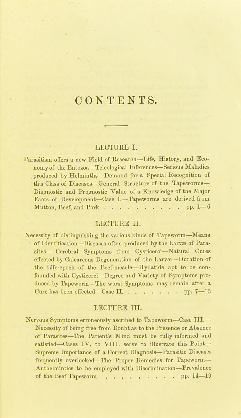 CONTENTS. LECTURE I. Parasitism offers a new Field of Research—Life, History, and Eco- nomy of tlie Entozoa—Teleological Inferences—Serious Maladies produced by Helminths—Demand for a Special Eecognition of this Class of Diseases—General Structure of the Tapeworms— Diagnostic and Prognostic Value of a Knowledge of the Major Facts of Development—Case I.—Tapeworms are derived from Mutton, Beef, and Pork pp. 1—6 LECTURE IL Necessity of distinguishing the various kinds of Tapeworm—Means of Identification—Diseases often produced by the Larvae of Para- sites— Cerebral Symptoms from Cysticerci—Natural Cuies effected by Calcareous Degeneration of the Larvee —Duration of the Life-epoch of the Beef-measle—Hydatids apt to be con- founded with Cysticerci—Degree and Variety of Symptoms pro- duced by Tapeworm—The worst Symptoms may remain after a Cure has been effected—Case II pp. 7—13 LECTURE IIL Nervous Symptoms erroneously ascribed to Tapeworm—Case III.— Necessity of being free from Doubt as to the Presence or Absence of Parasites—The Patient's Mind must be fully informed and satisfied—Cases IV. to VIII. serve to illustrate this Point— Supreme Importance of a Correct Diagnosis—Parasitic Diseases frequently overlooked—The Proper Remedies for Tapeworm— Anthelmintics to be employed with Discrimination—Prevalence of the Beef Tapeworm pp. 14—19