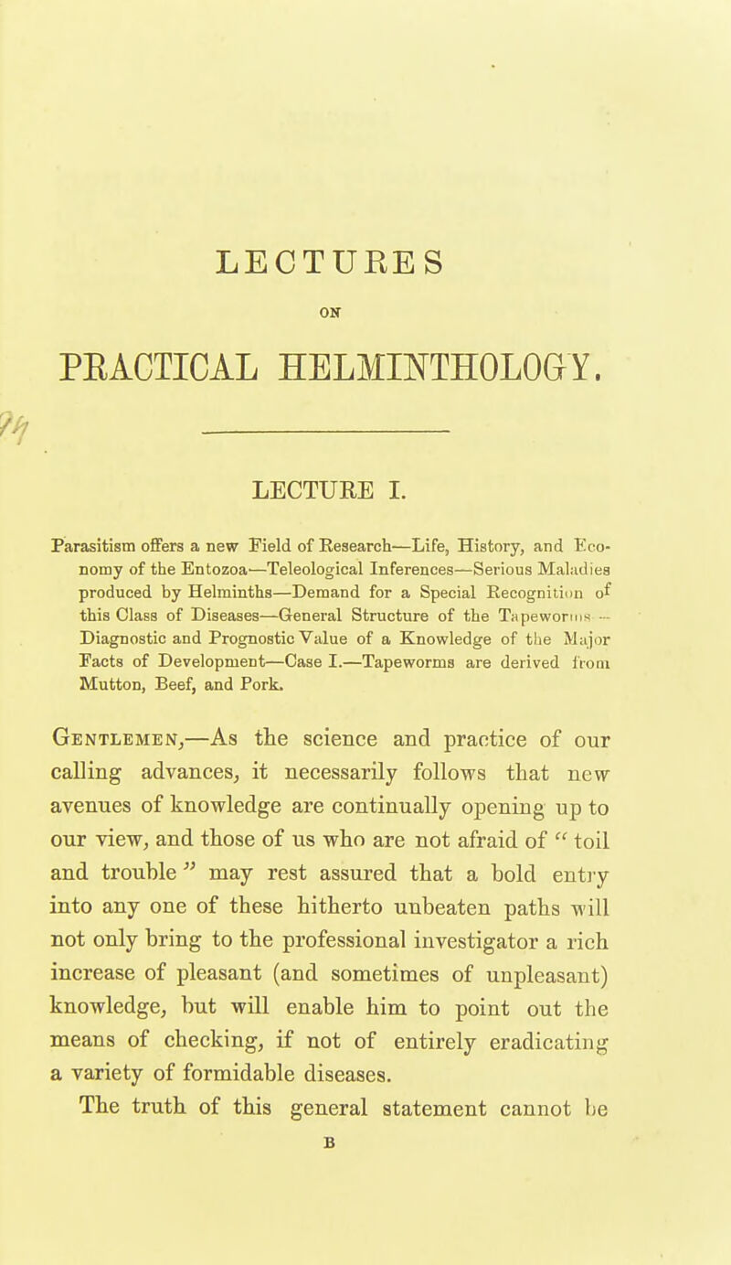 LECTURES OK PEACTICAL HELMINTHOLOGY. LECTURE I. Piarasitistn offers a new Meld of Research—Life, History, and Eco- nomy of the Entozoa'—Teleological Inferences—Serious Maludies produced by Helminths—Demand for a Special Recognition of this Class of Diseases—General Structure of the Tapeworms - Diagnostic and Prognostic Value of a Knowledge of tlie Major Facts of Development—Case I.—Tapeworms are derived IVoni Mutton, Beef, and Pork. GENTLEMEN;—As the science and practice of our calling advances, it necessarily follows that new avenues of knowledge are continually opening up to our view, and those of us who are not afraid of  toil and trouble  may rest assured that a bold entry into any one of these hitherto unbeaten paths will not only bring to the professional investigator a rich increase of pleasant (and sometimes of unpleasant) knowledge, but will enable him to point out the means of checking, if not of entirely eradicating a variety of formidable diseases. The truth of this general statement cannot be B