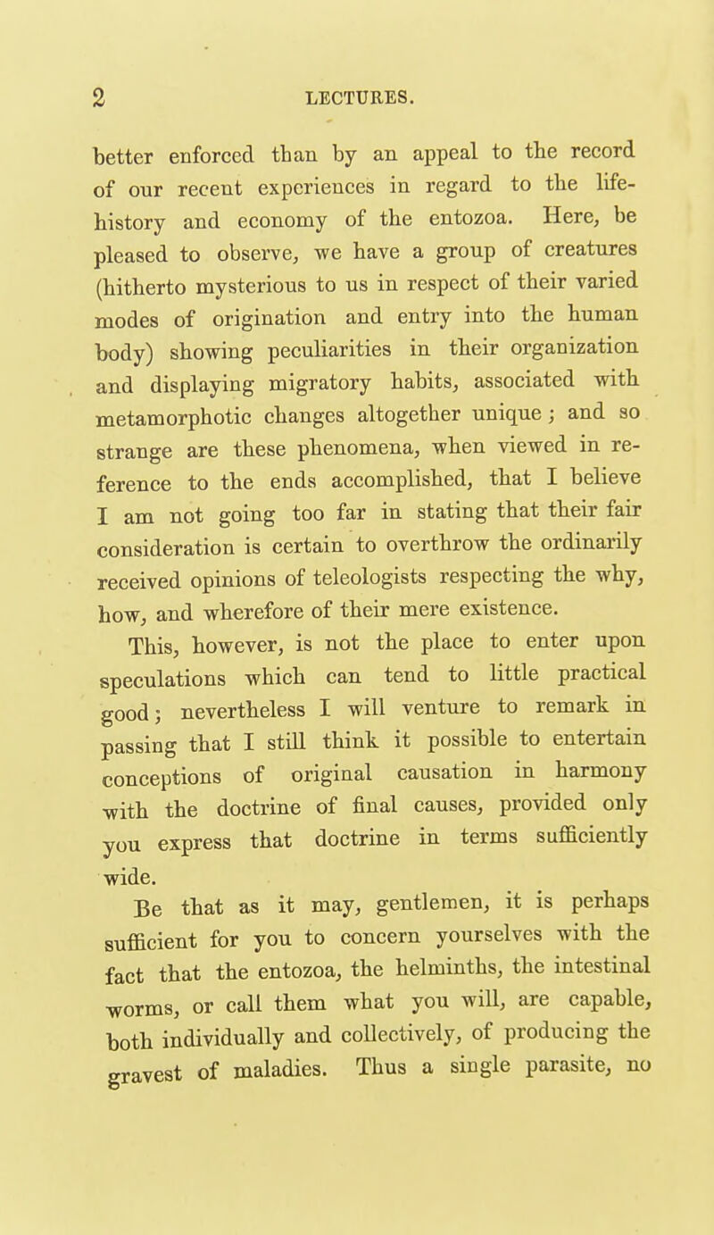 better enforced than by an appeal to the record of our recent experiences in regard to the life- bistory and economy of the entozoa. Here, be pleased to observe, we have a group of creatures (hitherto mysterious to us in respect of their varied modes of origination and entry into tbe human body) showing peculiarities in their organization and displaying migratory habits, associated with metamorphotic changes altogether unique; and so strange are tbese phenomena, wben viewed in re- ference to the ends accomplished, that I believe I am not going too far in stating that their fair consideration is certain to overthrow the ordinarily received opinions of teleologists respecting tbe why, how, and wherefore of their mere existence. This, bowever, is not tbe place to enter upon speculations which can tend to little practical good; nevertheless I will venture to remark in passing that I stiU think it possible to entertain conceptions of original causation in harmony -with tbe doctrine of final causes, provided only you express that doctrine in terms sufficiently wide. Be that as it may, gentlemen, it is perhaps sufficient for you to concern yourselves with tbe fact that tbe entozoa, tbe helminths, tbe intestinal worms, or call them what you will, are capable, both individually and collectively, of producing the gravest of maladies. Thus a single parasite, no