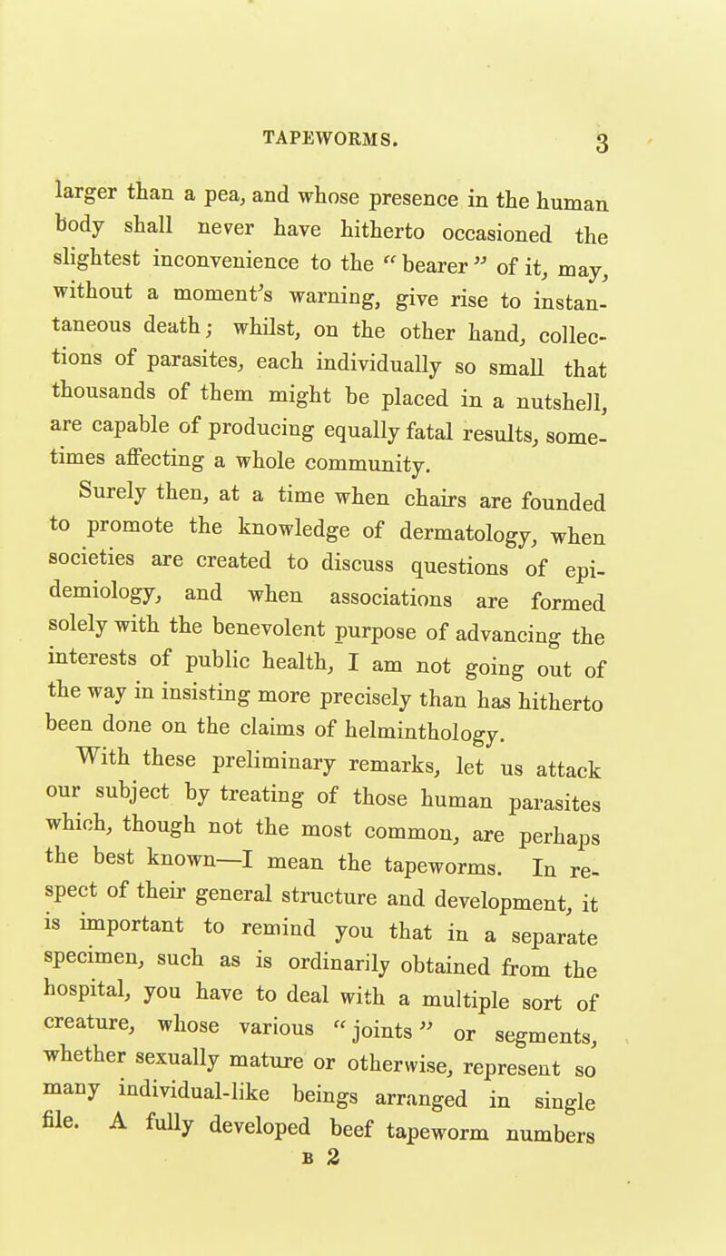 larger than a pea, and whose presence in the human body shall never have hitherto occasioned the slightest inconvenience to the  bearer  of it, may, without a moment's warning, give rise to instan- taneous death; whilst, on the other hand, collec- tions of parasites, each individually so smaU that thousands of them might be placed in a nutshell, are capable of producing equally fatal results, some- times aflPecting a whole community. Surely then, at a time when chairs are founded to promote the knowledge of dermatology, when societies are created to discuss questions of epi- demiology, and when associations are formed solely with the benevolent purpose of advancing the interests of public health, I am not going out of the way in insisting more precisely than has hitherto been done on the claims of helminthology. With these preliminary remarks, let us attack our subject by treating of those human parasites which, though not the most common, are perhaps the best known—I mean the tapeworms. In re- spect of their general structure and development, it IS important to remind you that in a separate specimen, such as is ordinarily obtained from the hospital, you have to deal with a multiple sort of creature, whose various  joints - or segments, whether sexually mature or otherwise, represent so many individual-like beings arranged in single file. A fuUy developed beef tapeworm numbers B 2