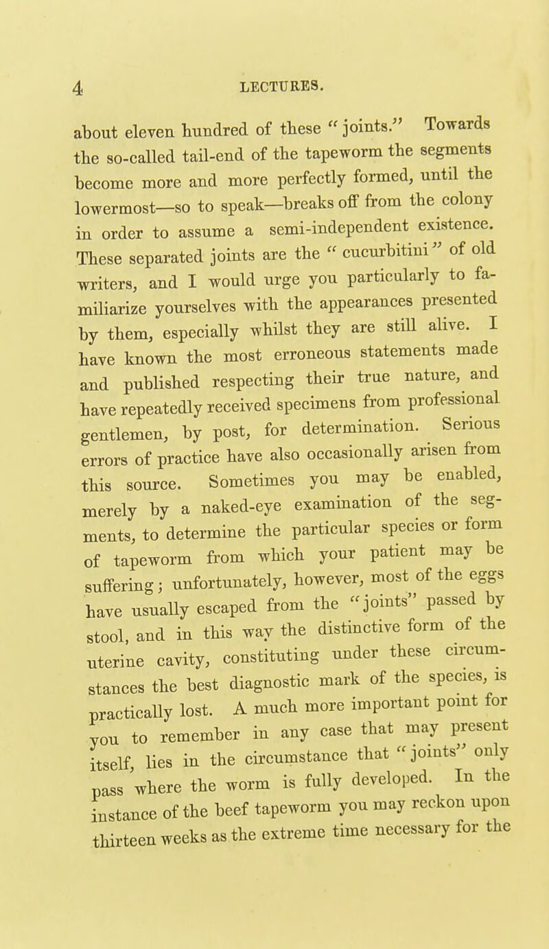 about elevea hundred of these «joints. Towards the so-called tail-end of the tapeworm the segments become more and more perfectly formed, until the lowermost-so to speak-breaks off from the colony in order to assume a semi-independent existence. These separated joints are the  cucurbitini of old writers, and I would urge you particularly to fa- miliarize yourselves with the appearances presented by them, especially whilst they are stiU alive. I have known the most erroneous statements made and published respecting their ti'ue nature, and have repeatedly received specimens from professional gentlemen, by post, for determination. Serious errors of practice have also occasionally arisen from this source. Sometimes you may be enabled, merely by a naked-eye examination of the seg- ments, to determine the particular species or form of tapeworm from which your patient may be suffering; unfortunately, however, most of the eggs have usually escaped from the joints passed by stool, and in this way the distinctive form of the uterine cavity, constituting under these circum- stances the best diagnostic mark of the species is practically lost. A much more important point for you to remember in any case that may present itself lies in the circumstance that joints only pass where the worm is fully developed. In the instance of the beef tapeworm you may reckon upon thirteen weeks as the extreme time necessary for the